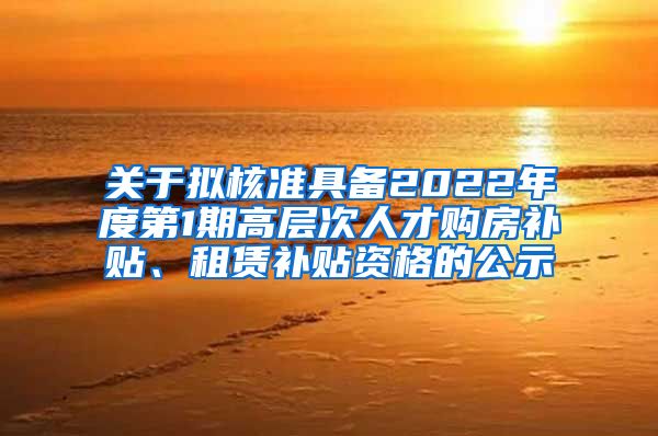 关于拟核准具备2022年度第1期高层次人才购房补贴、租赁补贴资格的公示