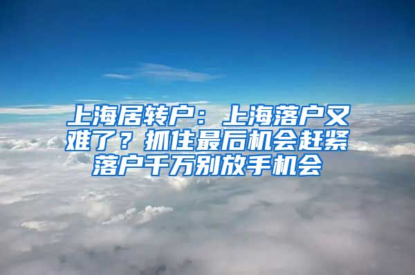 上海居转户：上海落户又难了？抓住最后机会赶紧落户千万别放手机会