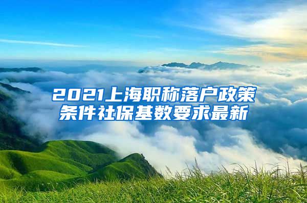 2021上海职称落户政策条件社保基数要求最新