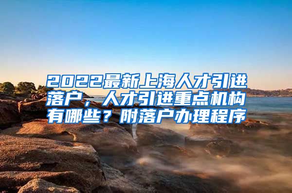 2022最新上海人才引进落户，人才引进重点机构有哪些？附落户办理程序