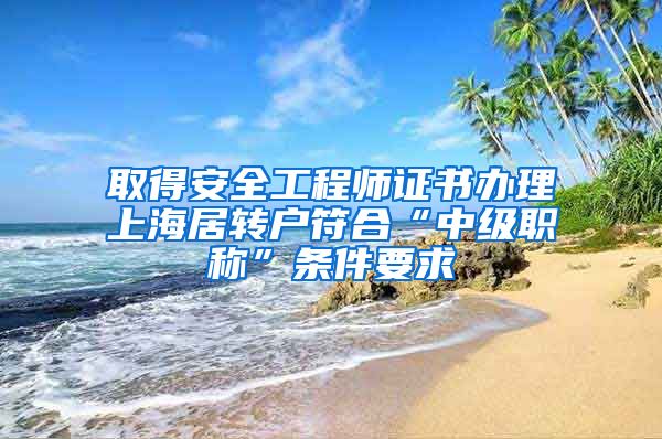 取得安全工程师证书办理上海居转户符合“中级职称”条件要求