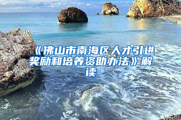 《佛山市南海区人才引进奖励和培养资助办法》解读