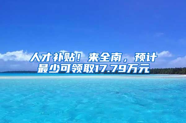 人才补贴！来全南，预计最少可领取17.79万元