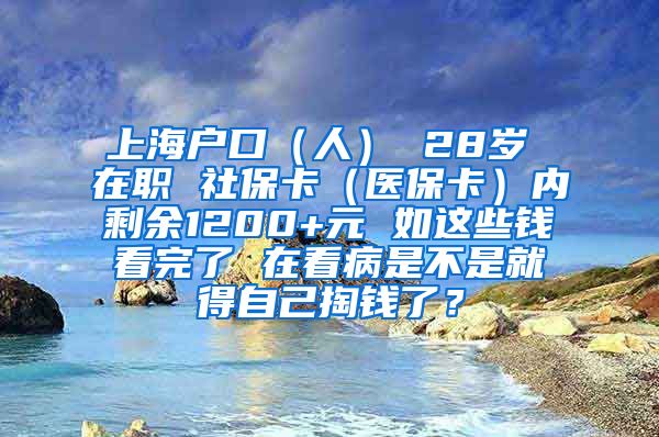 上海户口（人） 28岁 在职 社保卡（医保卡）内剩余1200+元 如这些钱看完了 在看病是不是就得自己掏钱了？