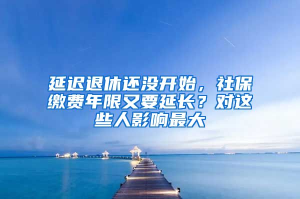 延迟退休还没开始，社保缴费年限又要延长？对这些人影响最大