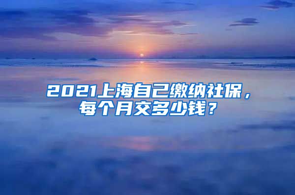 2021上海自己缴纳社保，每个月交多少钱？