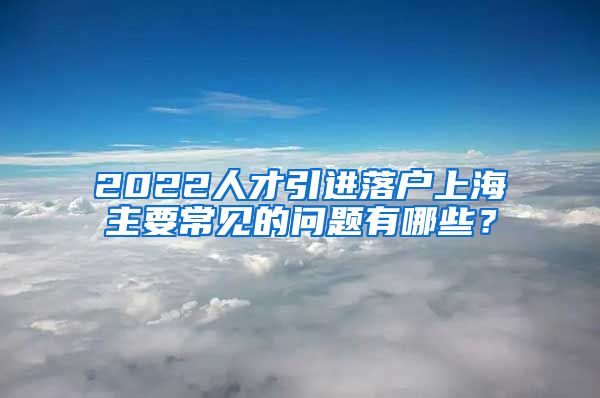 2022人才引进落户上海主要常见的问题有哪些？