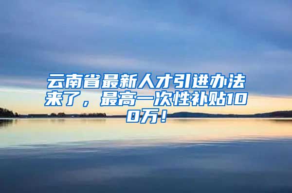 云南省最新人才引进办法来了，最高一次性补贴100万！