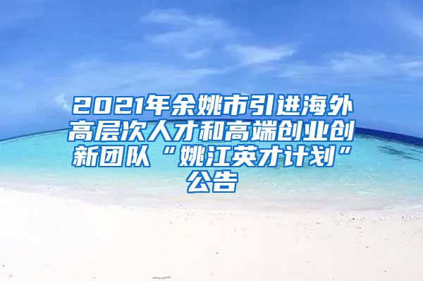 2021年余姚市引进海外高层次人才和高端创业创新团队“姚江英才计划”公告