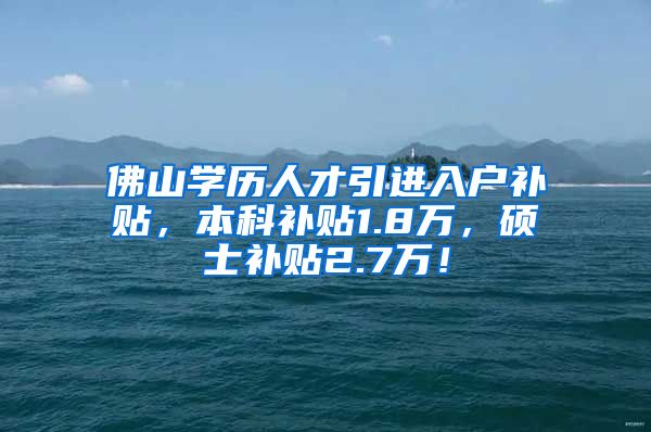 佛山学历人才引进入户补贴，本科补贴1.8万，硕士补贴2.7万！