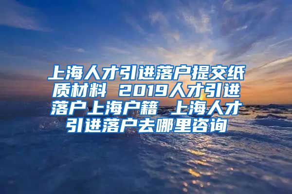 上海人才引进落户提交纸质材料 2019人才引进落户上海户籍 上海人才引进落户去哪里咨询