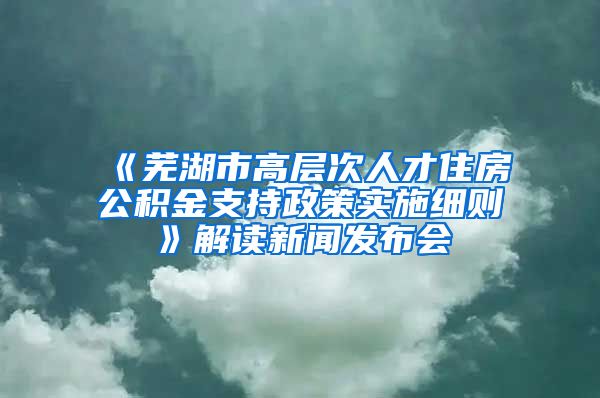 《芜湖市高层次人才住房公积金支持政策实施细则》解读新闻发布会