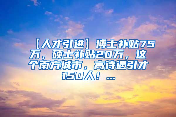 【人才引进】博士补贴75万，硕士补贴20万，这个南方城市，高待遇引才150人！...