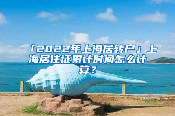 「2022年上海居转户」上海居住证累计时间怎么计算？