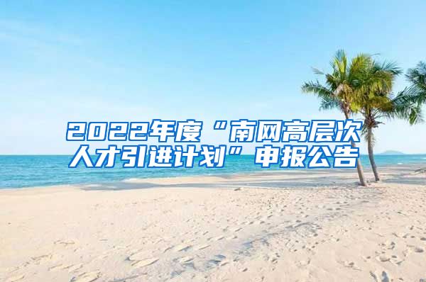 2022年度“南网高层次人才引进计划”申报公告