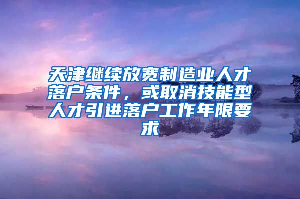 天津继续放宽制造业人才落户条件，或取消技能型人才引进落户工作年限要求