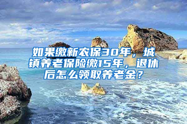 如果缴新农保30年，城镇养老保险缴15年，退休后怎么领取养老金？