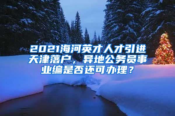 2021海河英才人才引进天津落户，异地公务员事业编是否还可办理？