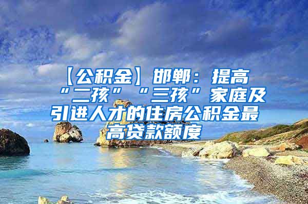 【公积金】邯郸：提高“二孩”“三孩”家庭及引进人才的住房公积金最高贷款额度