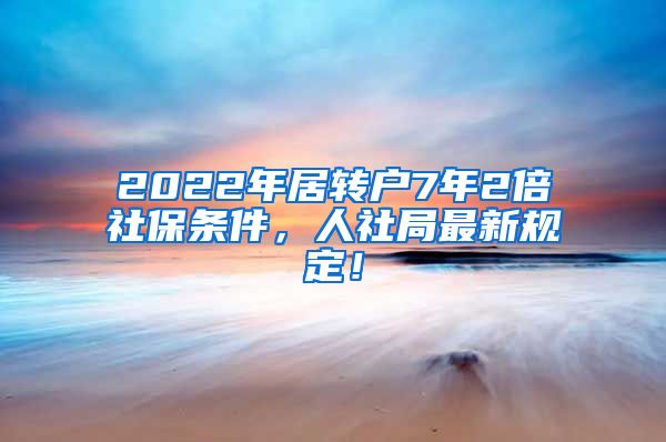 2022年居转户7年2倍社保条件，人社局最新规定！