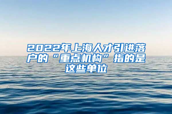 2022年上海人才引进落户的“重点机构”指的是这些单位