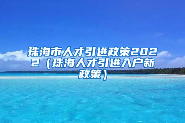 珠海市人才引进政策2022（珠海人才引进入户新政策）