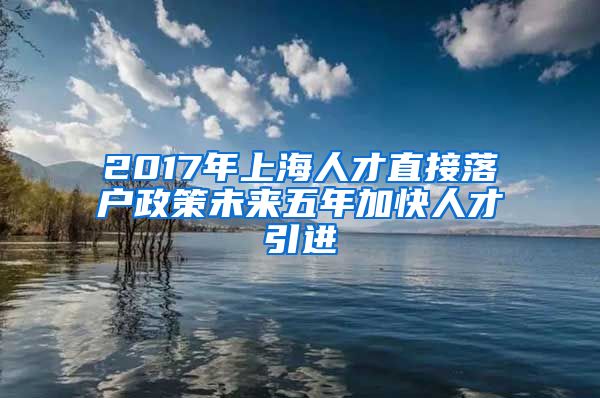 2017年上海人才直接落户政策未来五年加快人才引进