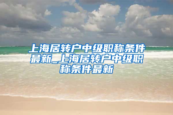 上海居转户中级职称条件最新_上海居转户中级职称条件最新