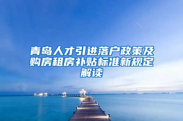 青岛人才引进落户政策及购房租房补贴标准新规定解读