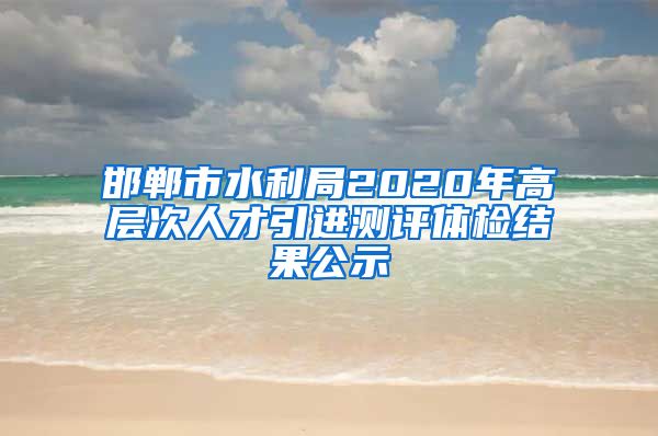 邯郸市水利局2020年高层次人才引进测评体检结果公示