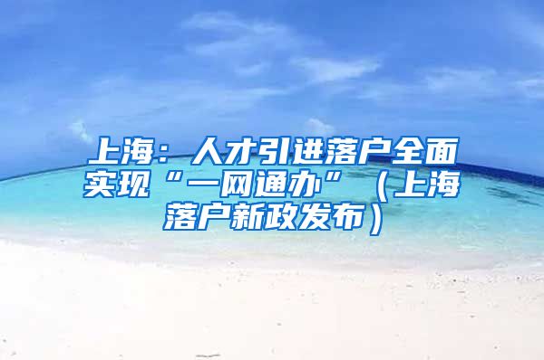 上海：人才引进落户全面实现“一网通办”（上海落户新政发布）