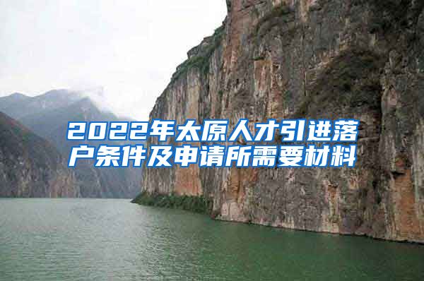 2022年太原人才引进落户条件及申请所需要材料