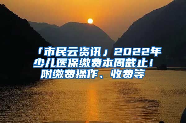 「市民云资讯」2022年少儿医保缴费本周截止！附缴费操作、收费等