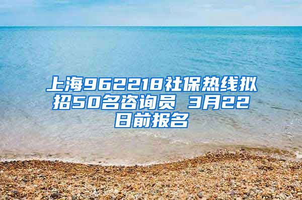 上海962218社保热线拟招50名咨询员 3月22日前报名