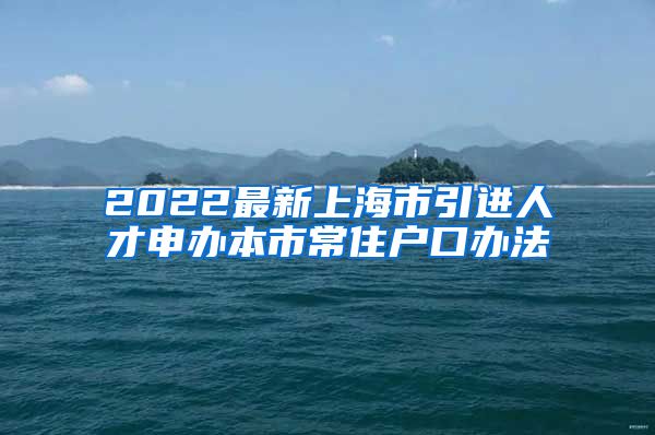 2022最新上海市引进人才申办本市常住户口办法