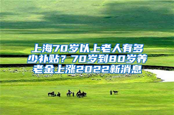 上海70岁以上老人有多少补贴？70岁到80岁养老金上涨2022新消息