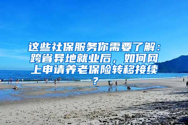 这些社保服务你需要了解：跨省异地就业后，如何网上申请养老保险转移接续？