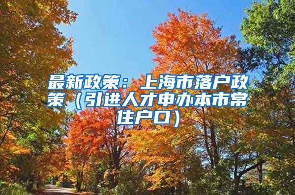 最新政策：上海市落户政策（引进人才申办本市常住户口）