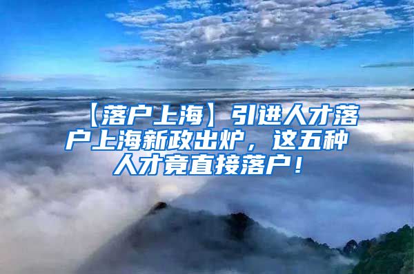 【落户上海】引进人才落户上海新政出炉，这五种人才竟直接落户！