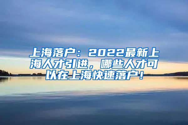 上海落户：2022最新上海人才引进，哪些人才可以在上海快速落户！