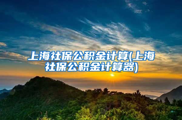 上海社保公积金计算(上海社保公积金计算器)