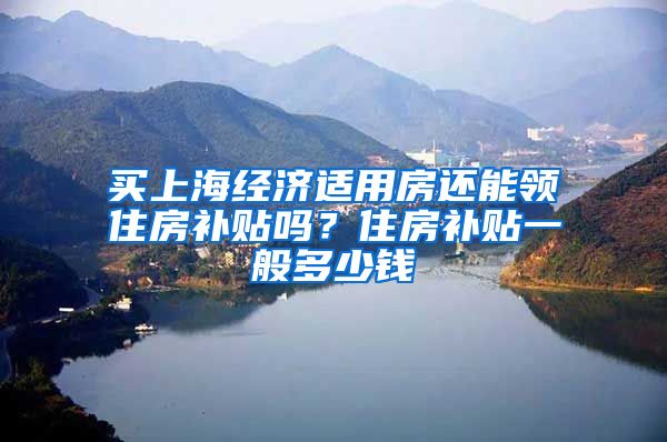 买上海经济适用房还能领住房补贴吗？住房补贴一般多少钱