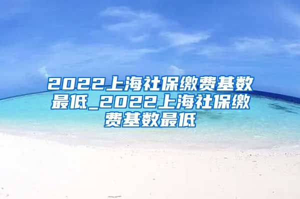 2022上海社保缴费基数最低_2022上海社保缴费基数最低