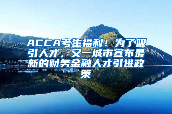 ACCA考生福利！为了吸引人才，又一城市宣布最新的财务金融人才引进政策