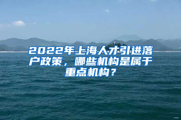 2022年上海人才引进落户政策，哪些机构是属于重点机构？