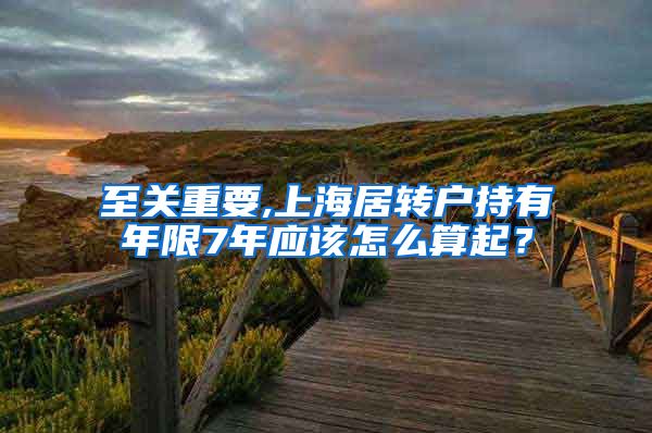 至关重要,上海居转户持有年限7年应该怎么算起？