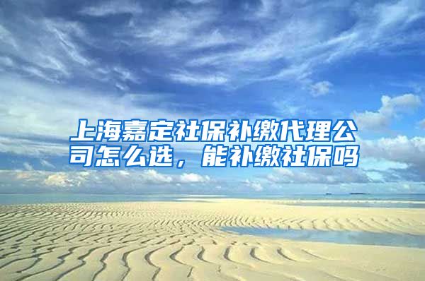 上海嘉定社保补缴代理公司怎么选，能补缴社保吗