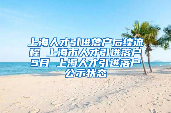 上海人才引进落户后续流程 上海市人才引进落户5月 上海人才引进落户公示状态