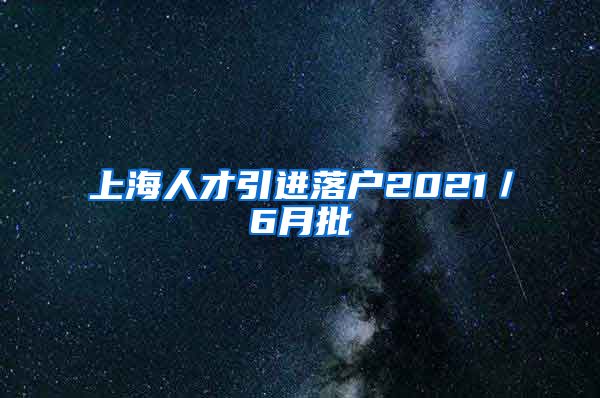 上海人才引进落户2021／6月批