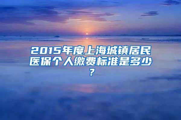 2015年度上海城镇居民医保个人缴费标准是多少？